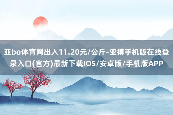 亚bo体育网出入11.20元/公斤-亚搏手机版在线登录入口(官方)最新下载IOS/安卓版/手机版APP
