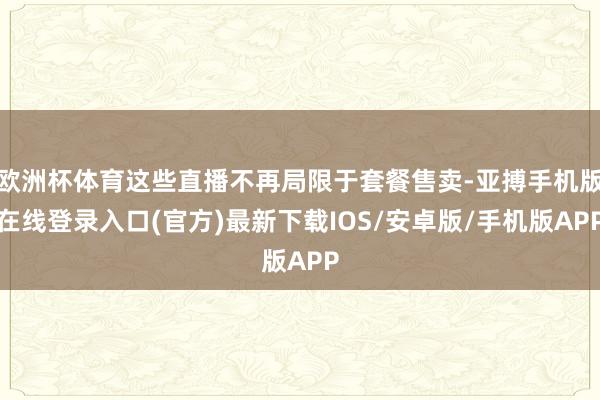 欧洲杯体育这些直播不再局限于套餐售卖-亚搏手机版在线登录入口(官方)最新下载IOS/安卓版/手机版APP