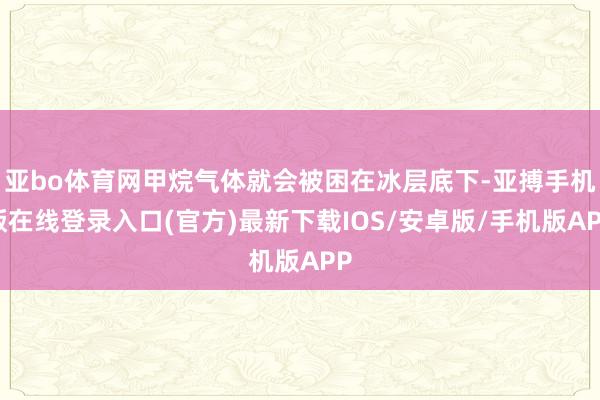 亚bo体育网甲烷气体就会被困在冰层底下-亚搏手机版在线登录入口(官方)最新下载IOS/安卓版/手机版APP