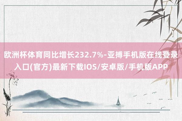 欧洲杯体育同比增长232.7%-亚搏手机版在线登录入口(官方)最新下载IOS/安卓版/手机版APP