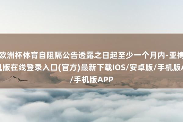欧洲杯体育自阻隔公告透露之日起至少一个月内-亚搏手机版在线登录入口(官方)最新下载IOS/安卓版/手机版APP