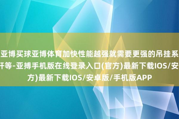 亚博买球亚博体育加快性能越强就需要更强的吊挂系统、车轴、多连杆等-亚搏手机版在线登录入口(官方)最新下载IOS/安卓版/手机版APP