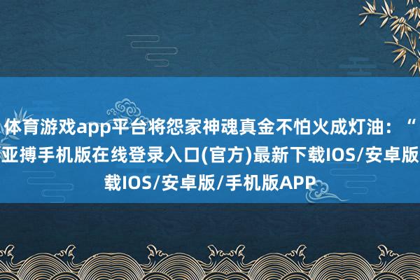 体育游戏app平台将怨家神魂真金不怕火成灯油：“我要这诸天-亚搏手机版在线登录入口(官方)最新下载IOS/安卓版/手机版APP