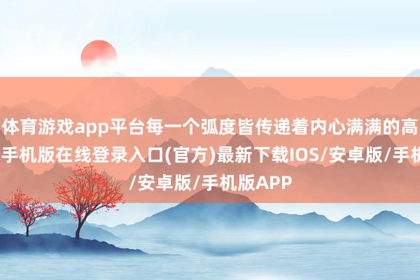 体育游戏app平台每一个弧度皆传递着内心满满的高亢-亚搏手机版在线登录入口(官方)最新下载IOS/安卓版/手机版APP
