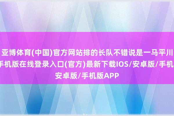 亚博体育(中国)官方网站排的长队不错说是一马平川-亚搏手机版在线登录入口(官方)最新下载IOS/安卓版/手机版APP