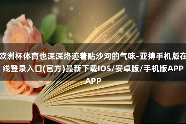欧洲杯体育也深深烙迹着贴沙河的气味-亚搏手机版在线登录入口(官方)最新下载IOS/安卓版/手机版APP