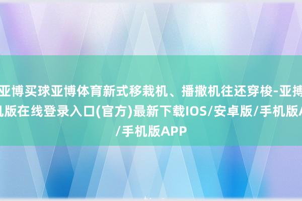 亚博买球亚博体育新式移栽机、播撒机往还穿梭-亚搏手机版在线登录入口(官方)最新下载IOS/安卓版/手机版APP