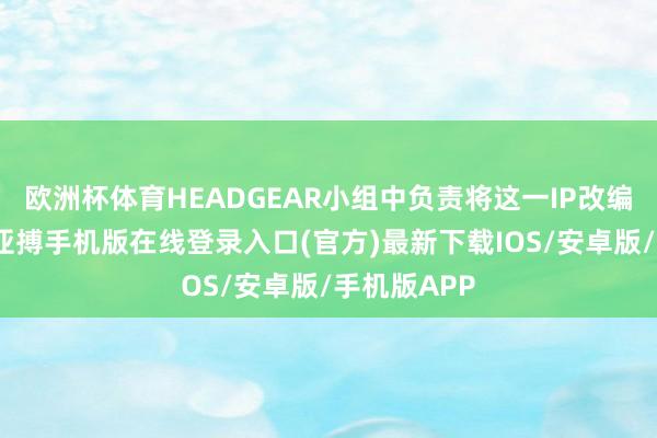 欧洲杯体育HEADGEAR小组中负责将这一IP改编成电影的-亚搏手机版在线登录入口(官方)最新下载IOS/安卓版/手机版APP