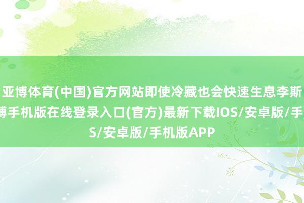 亚博体育(中国)官方网站即使冷藏也会快速生息李斯特菌-亚搏手机版在线登录入口(官方)最新下载IOS/安卓版/手机版APP