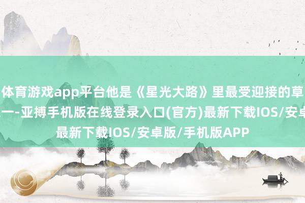 体育游戏app平台他是《星光大路》里最受迎接的草根达东说念主之一-亚搏手机版在线登录入口(官方)最新下载IOS/安卓版/手机版APP