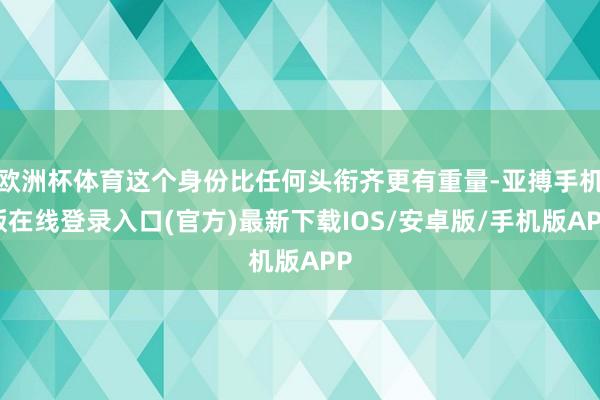 欧洲杯体育这个身份比任何头衔齐更有重量-亚搏手机版在线登录入口(官方)最新下载IOS/安卓版/手机版APP