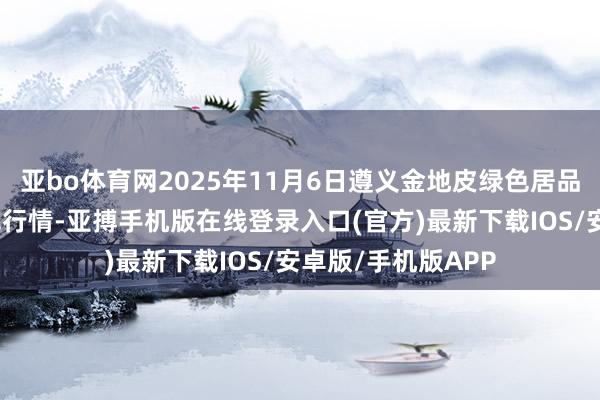 亚bo体育网2025年11月6日遵义金地皮绿色居品交游有限公司价钱行情-亚搏手机版在线登录入口(官方)最新下载IOS/安卓版/手机版APP