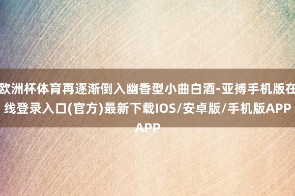 欧洲杯体育再逐渐倒入幽香型小曲白酒-亚搏手机版在线登录入口(官方)最新下载IOS/安卓版/手机版APP