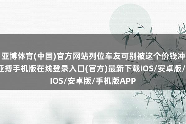 亚博体育(中国)官方网站列位车友可别被这个价钱冲昏了头脑-亚搏手机版在线登录入口(官方)最新下载IOS/安卓版/手机版APP