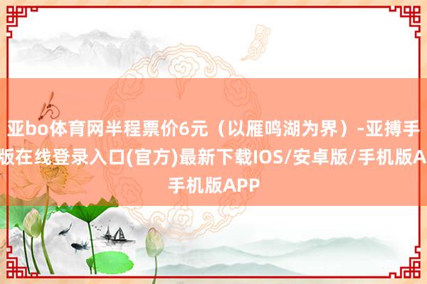 亚bo体育网半程票价6元(以雁鸣湖为界)-亚搏手机版在线登录入口(官方)最新下载IOS/安卓版/手机版APP