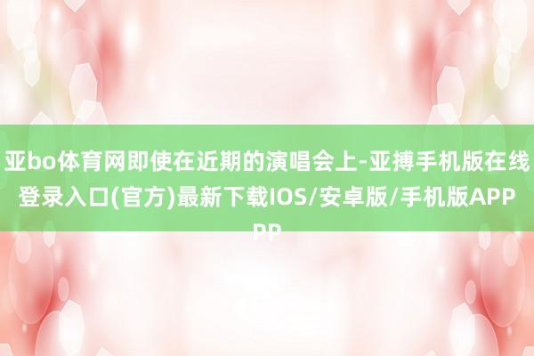 亚bo体育网即使在近期的演唱会上-亚搏手机版在线登录入口(官方)最新下载IOS/安卓版/手机版APP