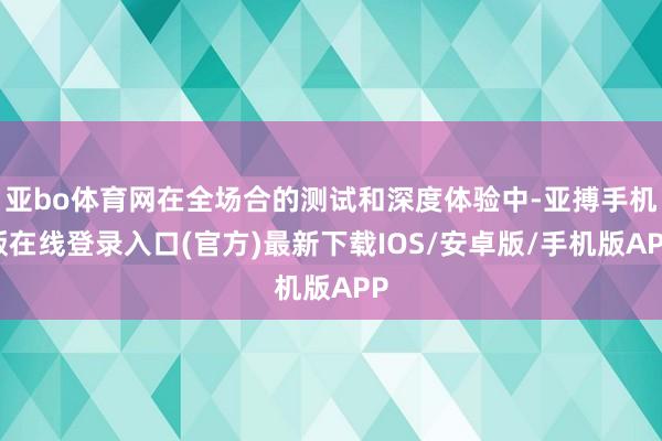 亚bo体育网在全场合的测试和深度体验中-亚搏手机版在线登录入口(官方)最新下载IOS/安卓版/手机版APP
