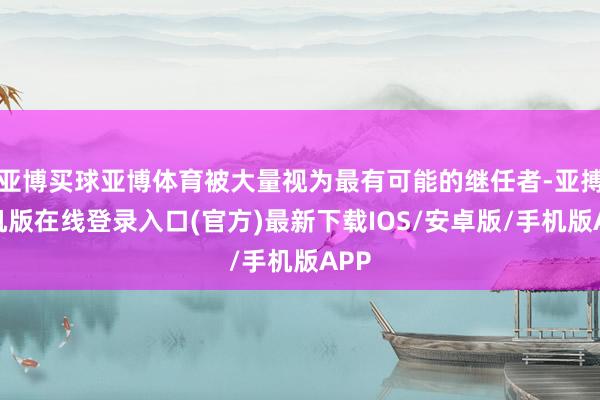 亚博买球亚博体育被大量视为最有可能的继任者-亚搏手机版在线登录入口(官方)最新下载IOS/安卓版/手机版APP