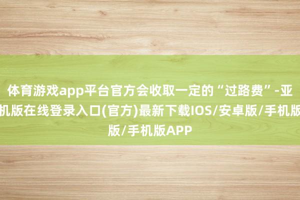 体育游戏app平台官方会收取一定的“过路费”-亚搏手机版在线登录入口(官方)最新下载IOS/安卓版/手机版APP