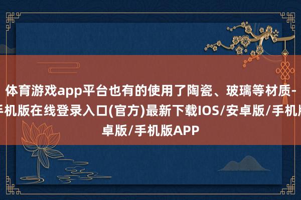 体育游戏app平台也有的使用了陶瓷、玻璃等材质-亚搏手机版在线登录入口(官方)最新下载IOS/安卓版/手机版APP