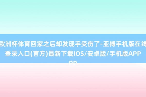 欧洲杯体育回家之后却发现手受伤了-亚搏手机版在线登录入口(官方)最新下载IOS/安卓版/手机版APP