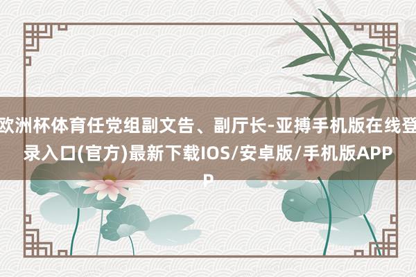 欧洲杯体育任党组副文告、副厅长-亚搏手机版在线登录入口(官方)最新下载IOS/安卓版/手机版APP