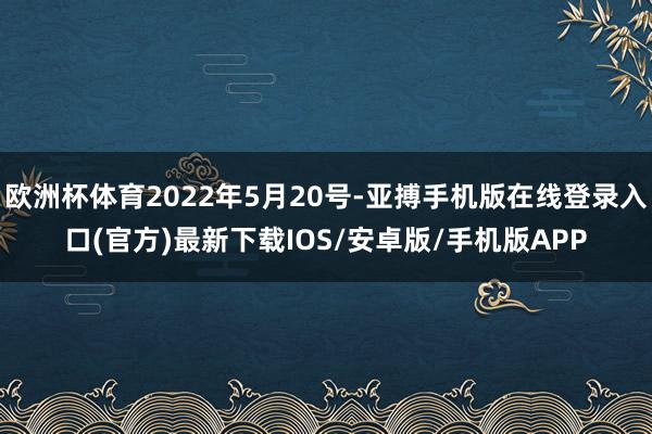 欧洲杯体育2022年5月20号-亚搏手机版在线登录入口(官方)最新下载IOS/安卓版/手机版APP