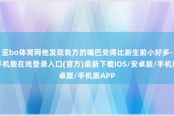 亚bo体育网他发现我方的嘴巴变得比新生前小好多-亚搏手机版在线登录入口(官方)最新下载IOS/安卓版/手机版APP
