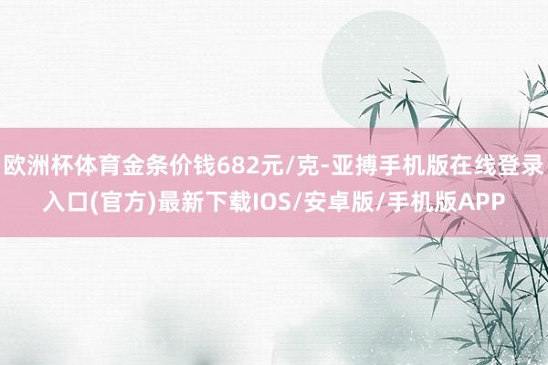欧洲杯体育金条价钱682元/克-亚搏手机版在线登录入口(官方)最新下载IOS/安卓版/手机版APP