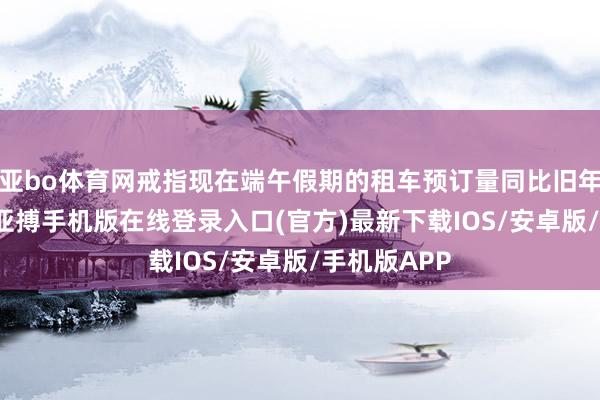亚bo体育网戒指现在端午假期的租车预订量同比旧年增长47%-亚搏手机版在线登录入口(官方)最新下载IOS/安卓版/手机版APP