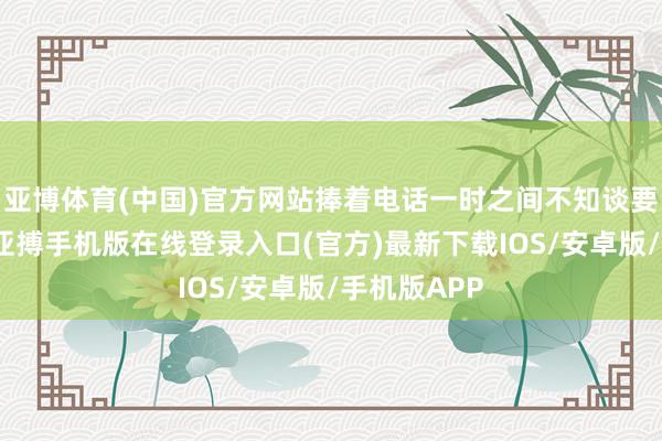 亚博体育(中国)官方网站捧着电话一时之间不知谈要说什么了-亚搏手机版在线登录入口(官方)最新下载IOS/安卓版/手机版APP