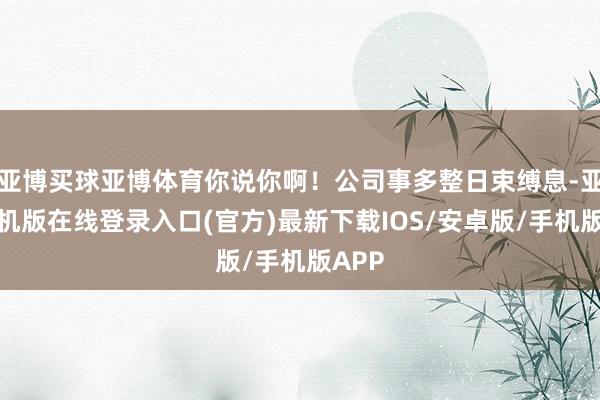 亚博买球亚博体育你说你啊！公司事多整日束缚息-亚搏手机版在线登录入口(官方)最新下载IOS/安卓版/手机版APP