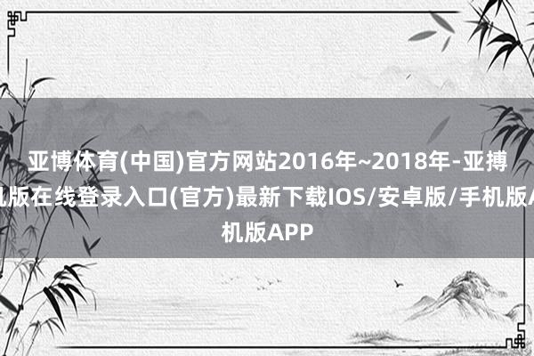 亚博体育(中国)官方网站2016年~2018年-亚搏手机版在线登录入口(官方)最新下载IOS/安卓版/手机版APP