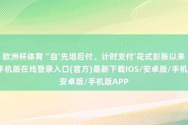 欧洲杯体育“自‘先培后付、计时支付’花式彭胀以来-亚搏手机版在线登录入口(官方)最新下载IOS/安卓版/手机版APP