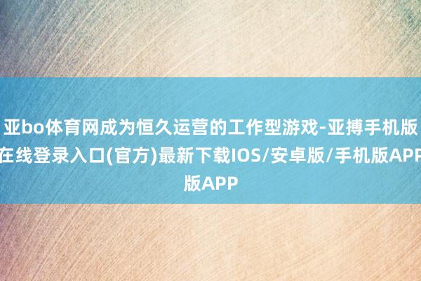 亚bo体育网成为恒久运营的工作型游戏-亚搏手机版在线登录入口(官方)最新下载IOS/安卓版/手机版APP