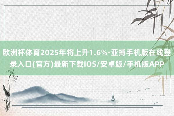 欧洲杯体育2025年将上升1.6%-亚搏手机版在线登录入口(官方)最新下载IOS/安卓版/手机版APP