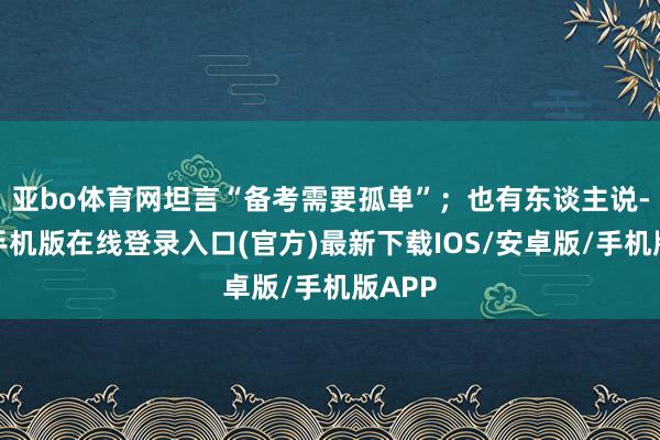 亚bo体育网坦言“备考需要孤单”;也有东谈主说-亚搏手机版在线登录入口(官方)最新下载IOS/安卓版/手机版APP