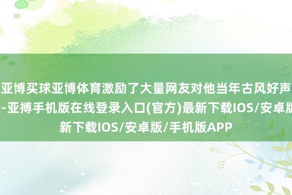 亚博买球亚博体育激励了大量网友对他当年古风好声息的怀旧之情-亚搏手机版在线登录入口(官方)最新下载IOS/安卓版/手机版APP