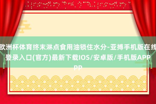 欧洲杯体育终末淋点食用油锁住水分-亚搏手机版在线登录入口(官方)最新下载IOS/安卓版/手机版APP
