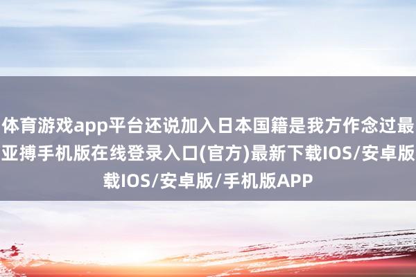体育游戏app平台还说加入日本国籍是我方作念过最正确的决定-亚搏手机版在线登录入口(官方)最新下载IOS/安卓版/手机版APP