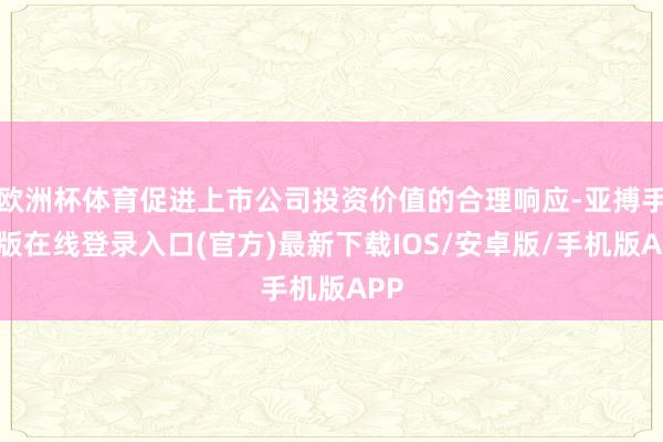 欧洲杯体育促进上市公司投资价值的合理响应-亚搏手机版在线登录入口(官方)最新下载IOS/安卓版/手机版APP