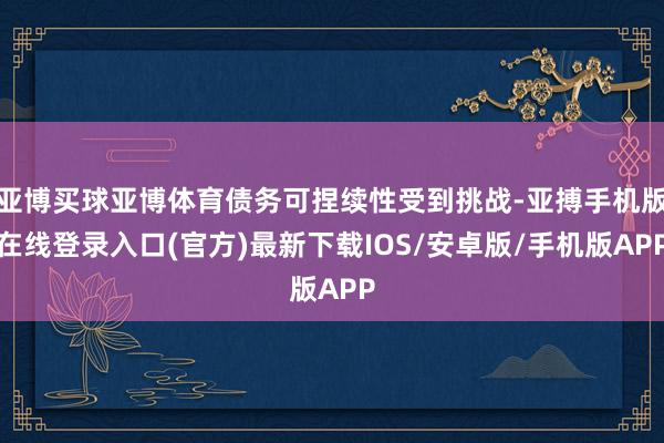 亚博买球亚博体育债务可捏续性受到挑战-亚搏手机版在线登录入口(官方)最新下载IOS/安卓版/手机版APP