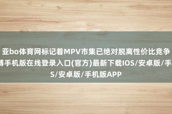 亚bo体育网标记着MPV市集已绝对脱离性价比竞争泥潭-亚搏手机版在线登录入口(官方)最新下载IOS/安卓版/手机版APP