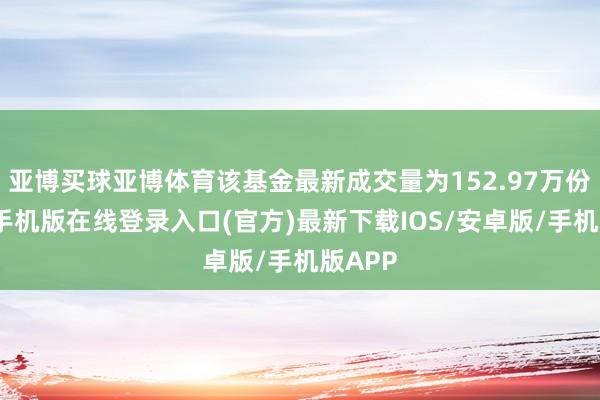 亚博买球亚博体育该基金最新成交量为152.97万份-亚搏手机版在线登录入口(官方)最新下载IOS/安卓版/手机版APP