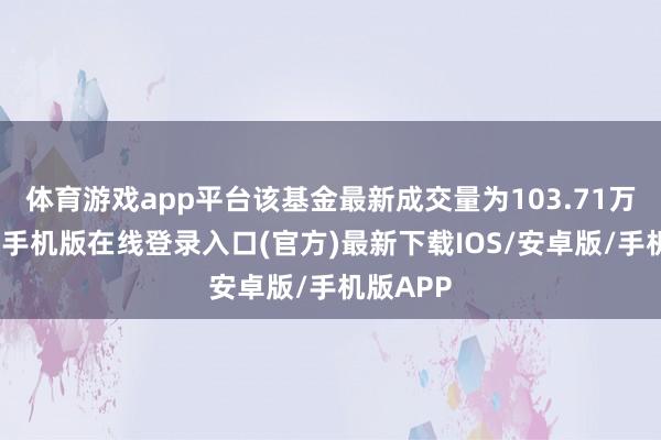 体育游戏app平台该基金最新成交量为103.71万份-亚搏手机版在线登录入口(官方)最新下载IOS/安卓版/手机版APP