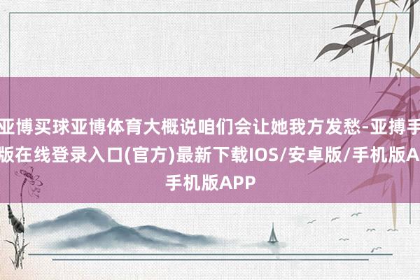 亚博买球亚博体育大概说咱们会让她我方发愁-亚搏手机版在线登录入口(官方)最新下载IOS/安卓版/手机版APP