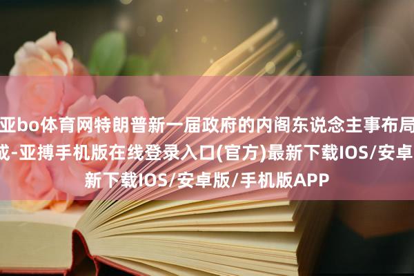 亚bo体育网特朗普新一届政府的内阁东说念主事布局已基本搭建完成-亚搏手机版在线登录入口(官方)最新下载IOS/安卓版/手机版APP