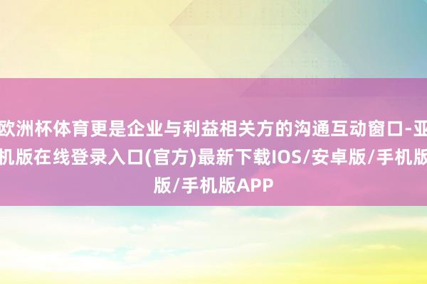 欧洲杯体育更是企业与利益相关方的沟通互动窗口-亚搏手机版在线登录入口(官方)最新下载IOS/安卓版/手机版APP