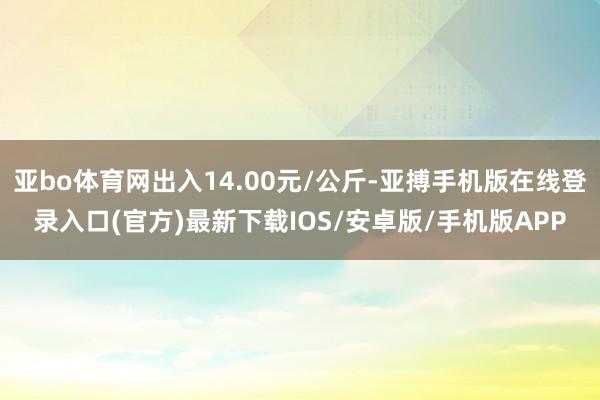 亚bo体育网出入14.00元/公斤-亚搏手机版在线登录入口(官方)最新下载IOS/安卓版/手机版APP