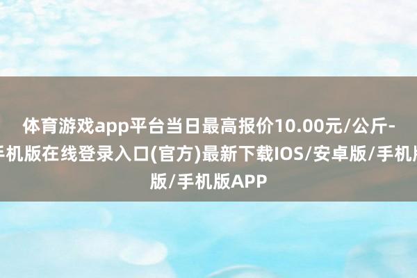 体育游戏app平台当日最高报价10.00元/公斤-亚搏手机版在线登录入口(官方)最新下载IOS/安卓版/手机版APP